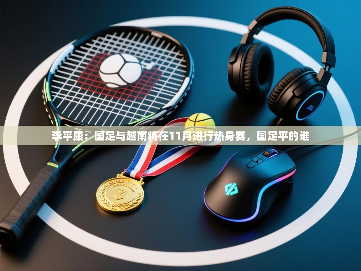 李平康：国足与越南将在11月进行热身赛，国足平的谁  第1张