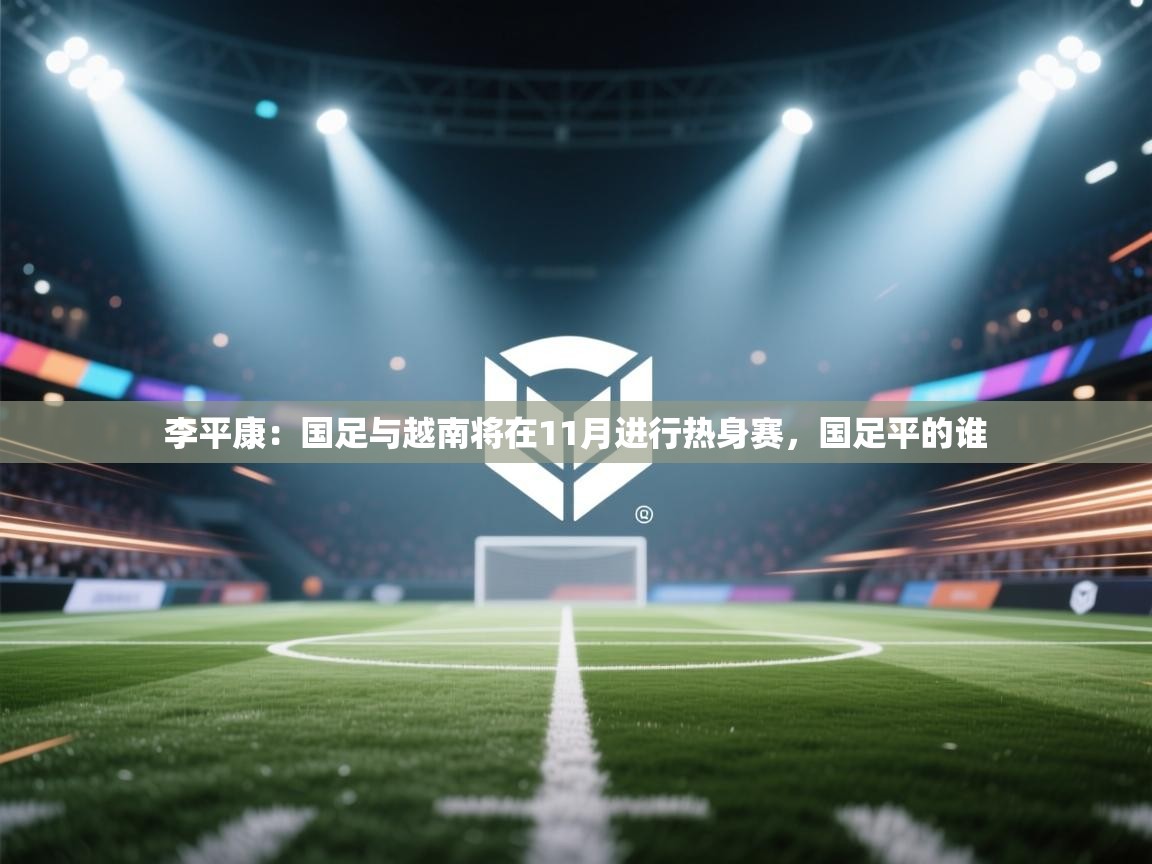 李平康：国足与越南将在11月进行热身赛，国足平的谁  第2张